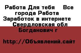 Работа Для тебя  - Все города Работа » Заработок в интернете   . Свердловская обл.,Богданович г.